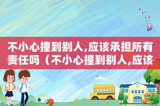 不小心撞到别人,应该承担所有责任吗(不小心撞到别人,应该承担所有责任吗) 不小心撞到别人,应该承担所有责任吗(不小心撞到别人,应该承担所有责任吗)
