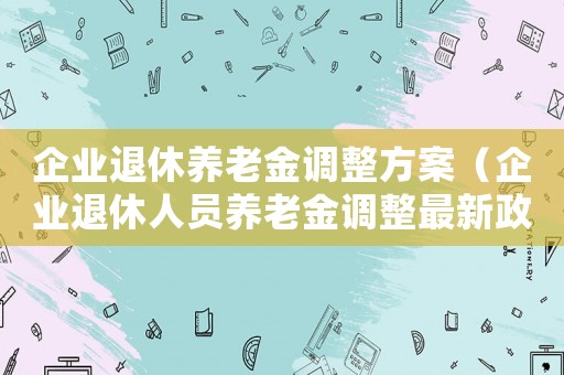 企业退休养老金调整方案(企业退休人员养老金调整最新政策文件) 企业退休养老金调整方案(企业退休人员养老金调整最新政策文件)