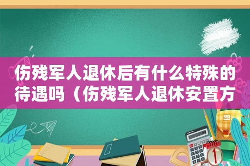 伤残军人退休后有什么特殊的待遇吗（伤残军人退休安置方式有哪些种类）