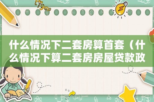 什么情况下二套房算首套（什么情况下算二套房房屋贷款政策）