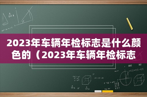 2023年车辆年检标志是什么颜色的（2023年车辆年检标志是什么颜色）