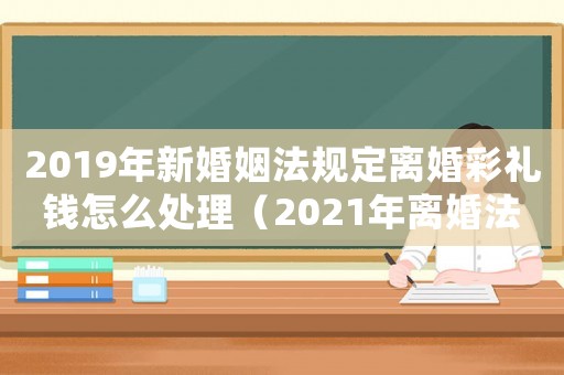 2019年新婚姻法规定离婚彩礼钱怎么处理(2021年离婚法最新规定彩礼钱) 2019年新婚姻法规定离婚彩礼钱怎么处理(2021年离婚法最新规定彩礼钱)