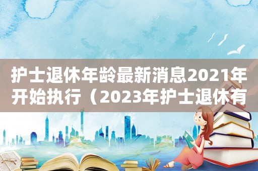 护士退休年龄最新消息2021年开始执行(2023年护士退休有特殊政策吗知乎) 护士退休年龄最新消息2021年开始执行(2023年护士退休有特殊政策吗知乎)