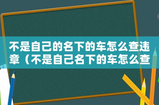 不是自己的名下的车怎么查违章(不是自己名下的车怎么查违章记录) 不是自己的名下的车怎么查违章(不是自己名下的车怎么查违章记录)