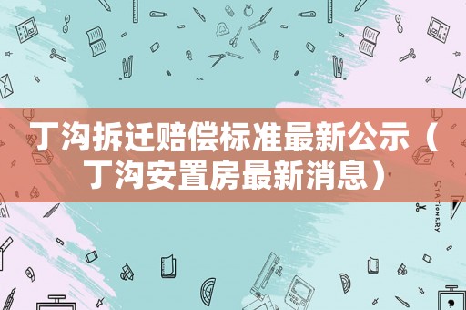 丁沟拆迁赔偿标准最新公示（丁沟安置房最新消息）