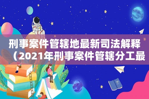 刑事案件管辖地最新司法解释(2021年刑事案件管辖分工最新) 刑事案件管辖地最新司法解释(2021年刑事案件管辖分工最新)