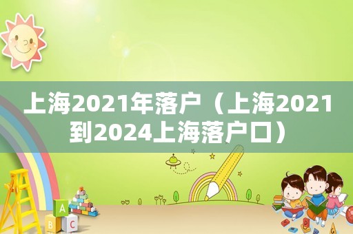 上海2021年落户(上海2021到2024上海落户口) 上海2021年落户(上海2021到2024上海落户口)