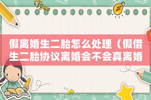 假离婚生二胎怎么处理(假借生二胎协议离婚会不会真离婚呢) 假离婚生二胎怎么处理(假借生二胎协议离婚会不会真离婚呢)
