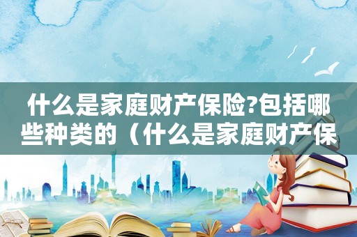 什么是家庭财产保险?包括哪些种类的(什么是家庭财产保险?包括哪些种类?) 什么是家庭财产保险?包括哪些种类的(什么是家庭财产保险?包括哪些种类?)
