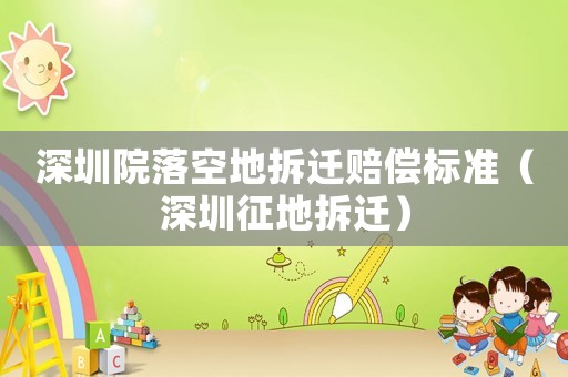 深圳院落空地拆迁赔偿标准(深圳征地拆迁) 深圳院落空地拆迁赔偿标准(深圳征地拆迁)