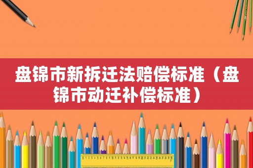 盘锦市新拆迁法赔偿标准(盘锦市动迁补偿标准) 盘锦市新拆迁法赔偿标准(盘锦市动迁补偿标准)