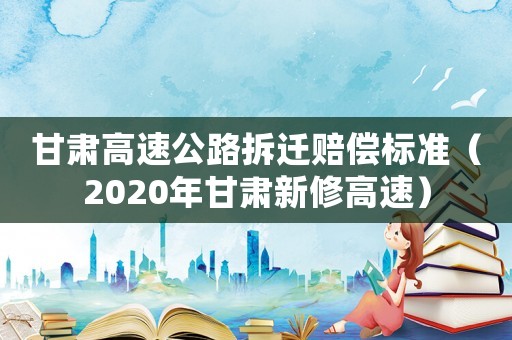 甘肃高速公路拆迁赔偿标准(2020年甘肃新修高速) 甘肃高速公路拆迁赔偿标准(2020年甘肃新修高速)
