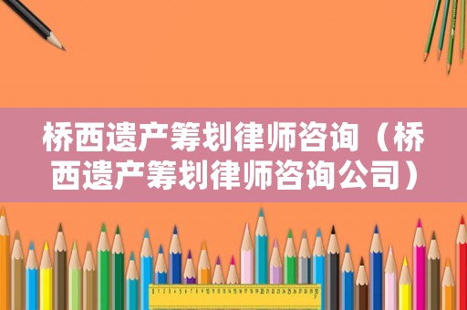 桥西遗产筹划律师咨询(桥西遗产筹划律师咨询公司) 桥西遗产筹划律师咨询(桥西遗产筹划律师咨询公司)