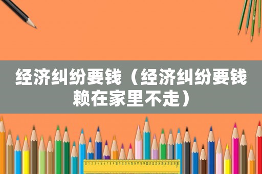 经济纠纷要钱（经济纠纷要钱赖在家里不走）