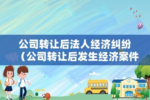 公司转让后法人经济纠纷(公司转让后发生经济案件与原法人有关系吗?) 公司转让后法人经济纠纷(公司转让后发生经济案件与原法人有关系吗?)