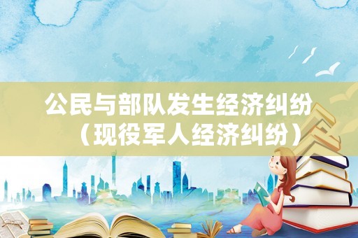 公民与部队发生经济纠纷(现役军人经济纠纷) 公民与部队发生经济纠纷(现役军人经济纠纷)