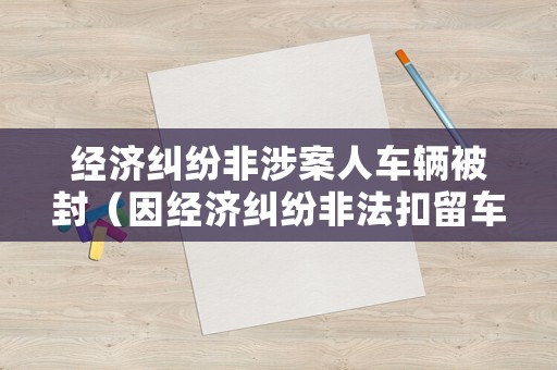 经济纠纷非涉案人车辆被封(因经济纠纷非法扣留车辆和人) 经济纠纷非涉案人车辆被封(因经济纠纷非法扣留车辆和人)