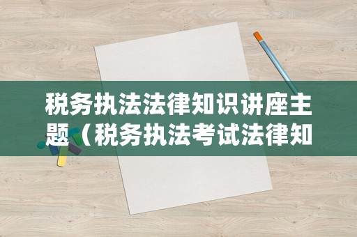 税务执法法律知识讲座主题(税务执法考试法律知识速记) 税务执法法律知识讲座主题(税务执法考试法律知识速记)