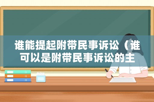 谁能提起附带民事诉讼(谁可以是附带民事诉讼的主体) 谁能提起附带民事诉讼(谁可以是附带民事诉讼的主体)