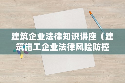 建筑企业法律知识讲座(建筑施工企业法律风险防控讲座) 建筑企业法律知识讲座(建筑施工企业法律风险防控讲座)