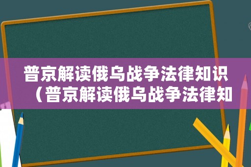 普京解读俄乌战争法律知识（普京解读俄乌战争法律知识视频）