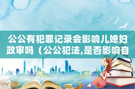 公公有犯罪记录会影响儿媳妇政审吗（公公犯法,是否影响自己入党） - 律师在线